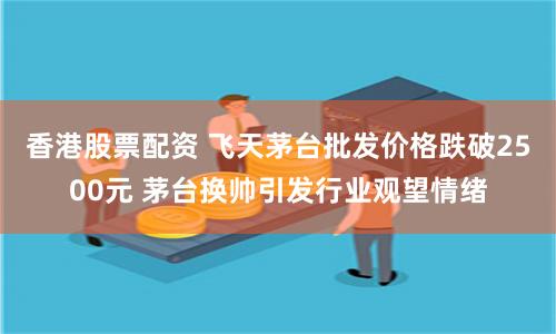 香港股票配资 飞天茅台批发价格跌破2500元 茅台换帅引发行业观望情绪