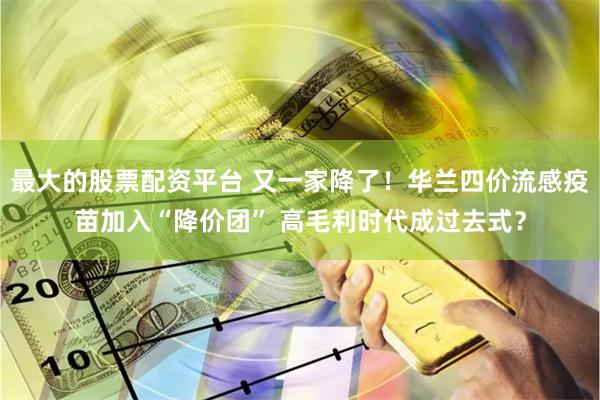 最大的股票配资平台 又一家降了！华兰四价流感疫苗加入“降价团” 高毛利时代成过去式？