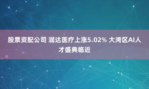 股票资配公司 润达医疗上涨5.02% 大湾区AI人才盛典临近