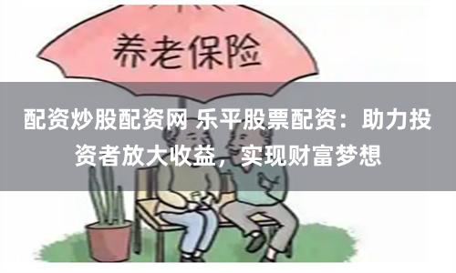 配资炒股配资网 乐平股票配资：助力投资者放大收益，实现财富梦想