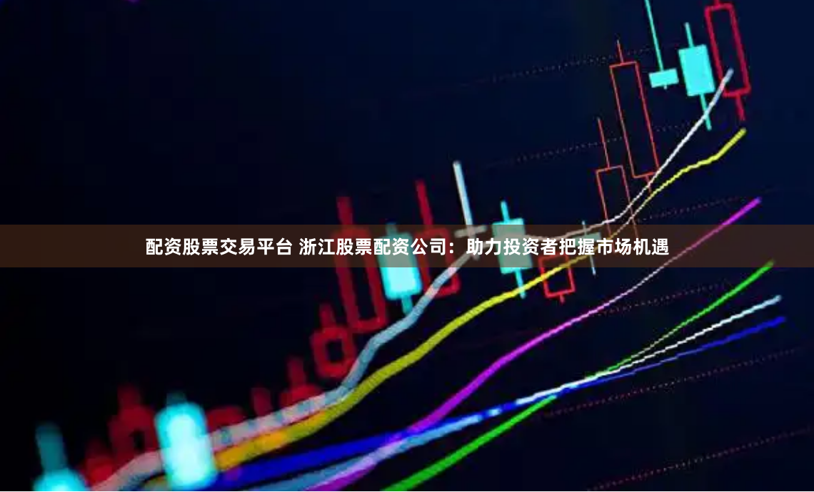 配资股票交易平台 浙江股票配资公司：助力投资者把握市场机遇