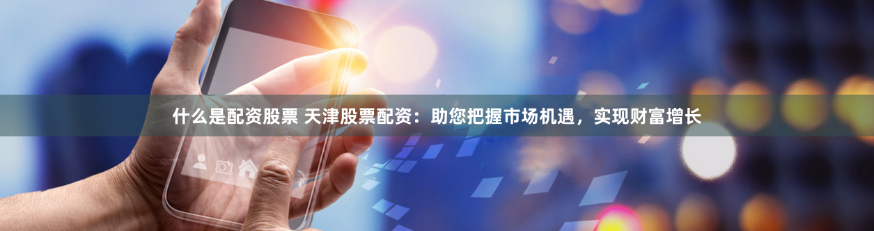 什么是配资股票 天津股票配资：助您把握市场机遇，实现财富增长