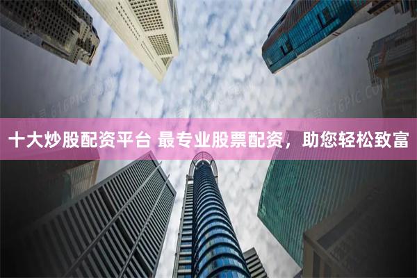 十大炒股配资平台 最专业股票配资，助您轻松致富