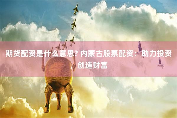 期货配资是什么意思? 内蒙古股票配资：助力投资，创造财富