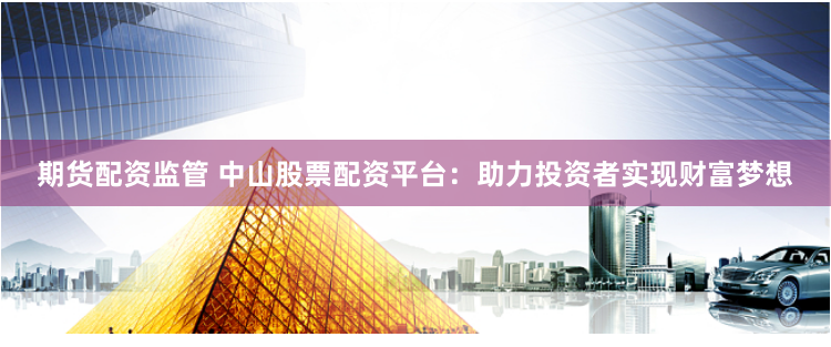 期货配资监管 中山股票配资平台：助力投资者实现财富梦想