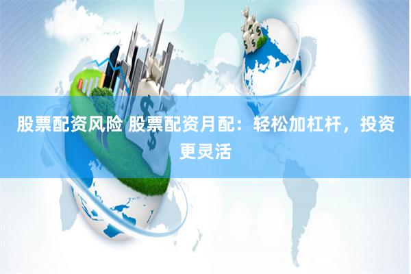 股票配资风险 股票配资月配：轻松加杠杆，投资更灵活